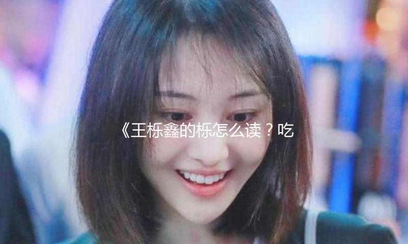《王栎鑫的栎怎么读？吃瓜娱乐中发现他的成长历程》