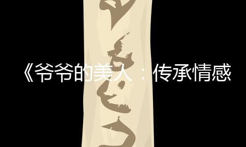 《爷爷的美人：传承情感与人生智慧，引领吃瓜娱乐新风潮》