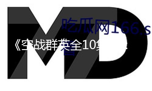 《空战群英全10集》：飞扬青春，共享热血精彩与吃瓜萌趣！