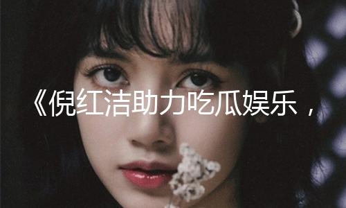 《倪红洁助力吃瓜娱乐，共享正能量，传递快乐瞬间》
