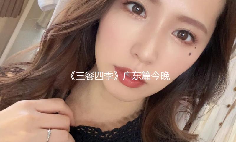 《三餐四季》广东篇今晚开播：食在岭南，遇见百味