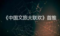 《中國文旅大聯歡》首推“國風文明篇”！端午敞開出行新體驗