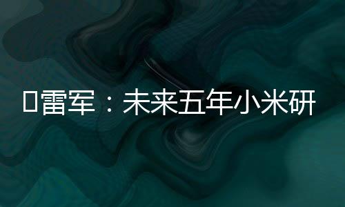 ?雷军：未来五年小米研制投入估计2000亿元 — 新京报