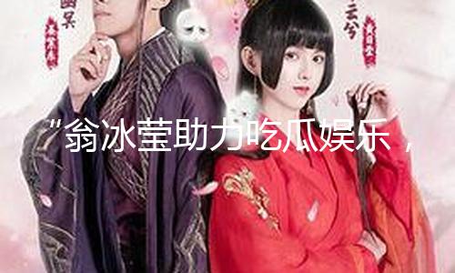 “翁冰莹助力吃瓜娱乐，传递正能量与积极生活态度！”