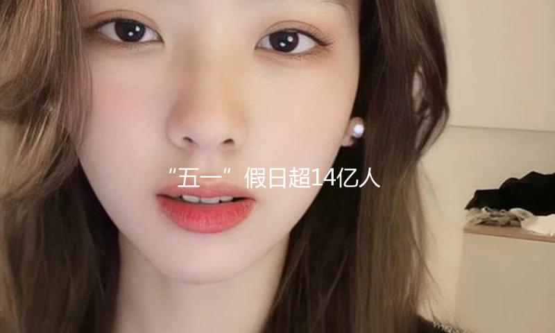 “五一”假日超14亿人次出行 “活动的我国”充满活力