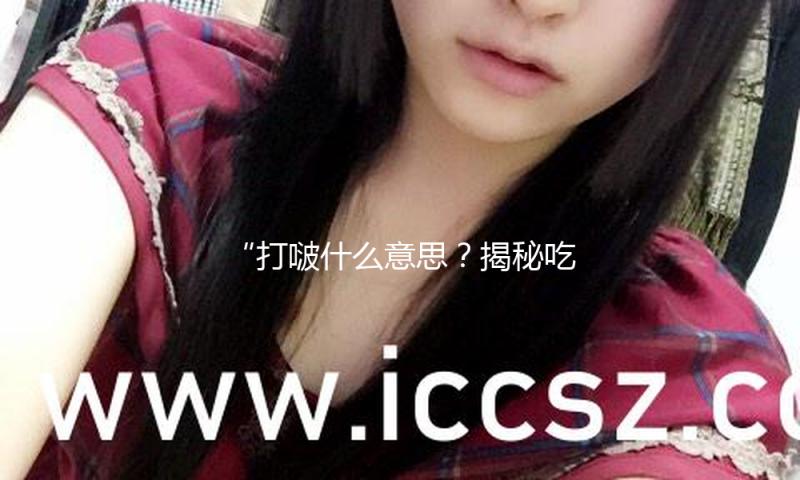“打啵什么意思？揭秘吃瓜娱乐背后的正能量与欢乐！”