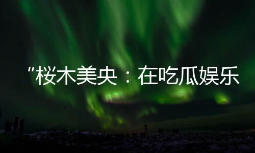“桜木美央：在吃瓜娱乐中绽放的青春魅力与积极能量”