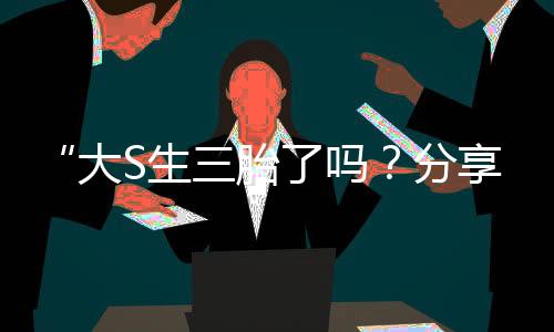 “大S生三胎了吗？分享育儿经验与娱乐圈新动态！”