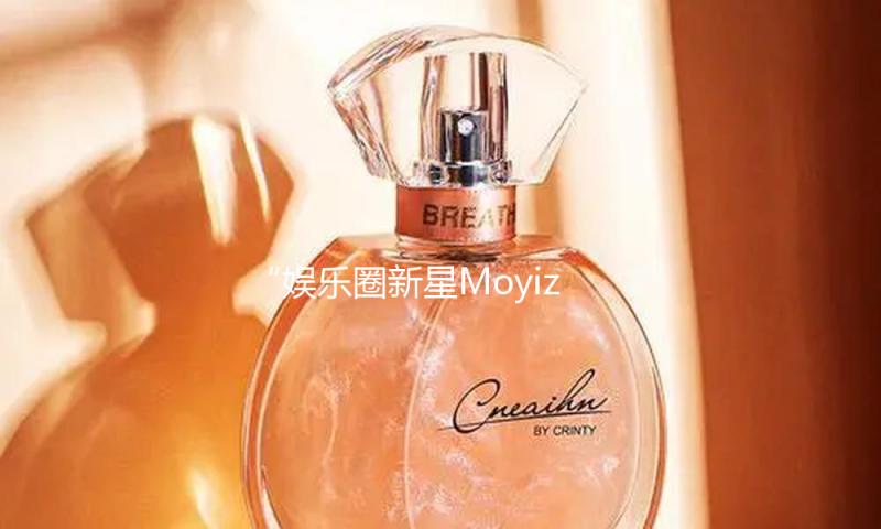 “娱乐圈新星Moyiza闪耀登场，带你吃瓜品味正能量生活！”