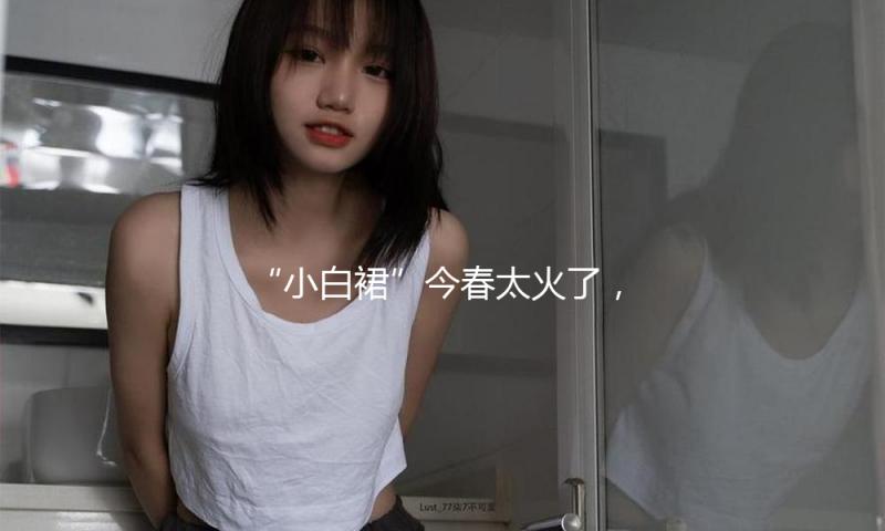 “小白裙”今春太火了，时尚精美美爆了！