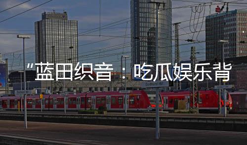 “蓝田织音：吃瓜娱乐背后的积极能量与创意灵感”