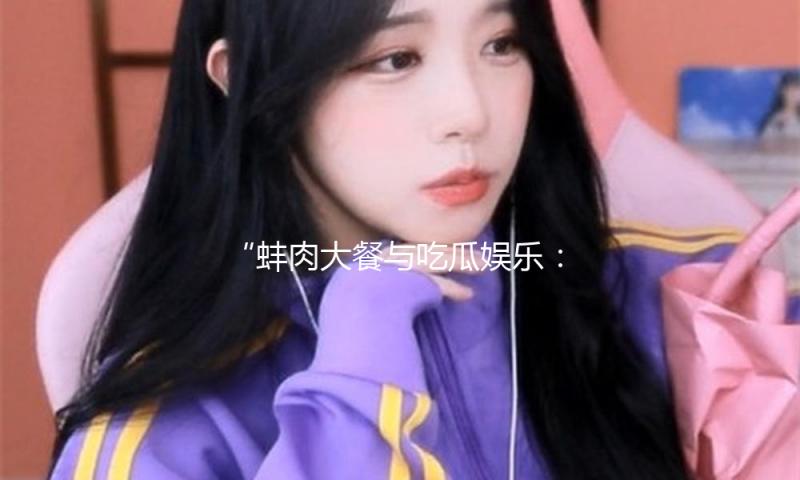 “蚌肉大餐与吃瓜娱乐：体验美味人生，享受快乐时光！”