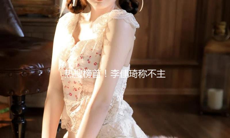 热搜榜首！李佳琦称不主张一般女生做医美：没钱没闲别做了