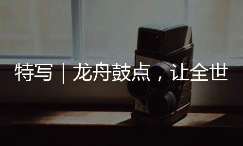 特写｜龙舟鼓点，让全世界听到我国传统文化的心跳