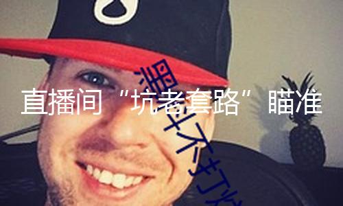 直播间“坑老套路”瞄准银发族