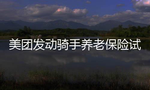 美团发动骑手养老保险试点，支撑骑手自主挑选交纳地及周期 — 新京报