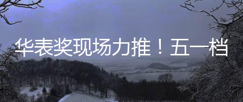 华表奖现场力推！五一档大波国产影片即将上新