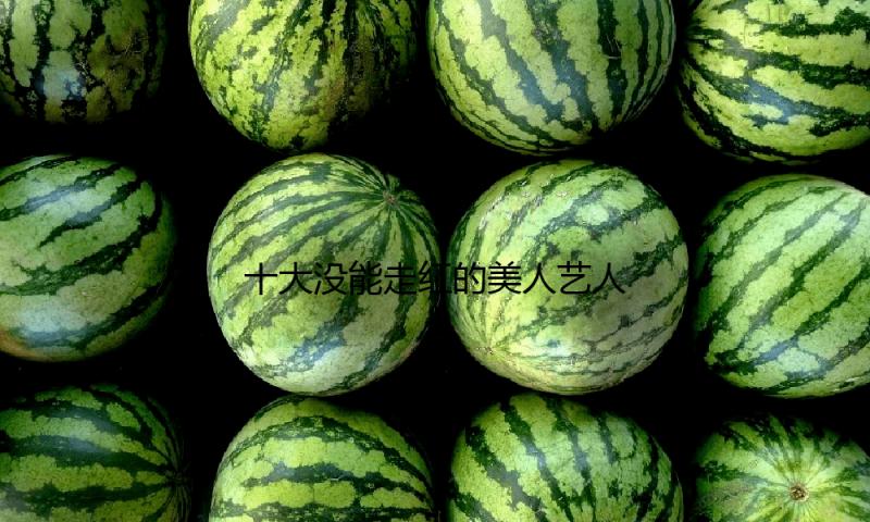 十大没能走红的美人艺人！各个高颜值风情万种性感火辣