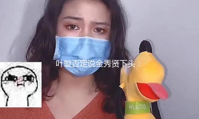 叶璇否定说金秀贤下头：无法判别金秀贤事情的本相