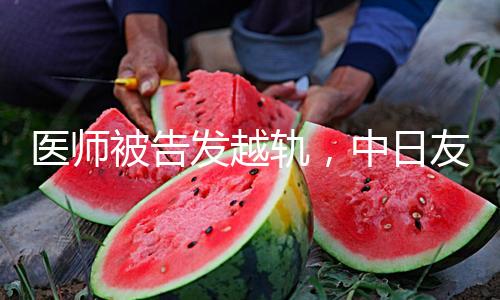 医师被告发越轨，中日友爱医院迅速行动：医德医风建造刻不容缓