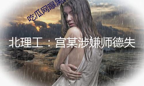北理工：宫某涉嫌师德失范行为根本事实，已停职 — 新京报