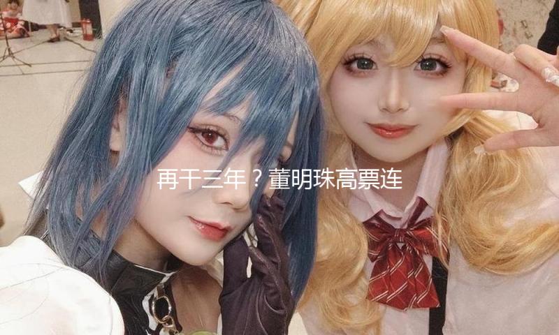 再干三年？董明珠高票连任格力电器董事