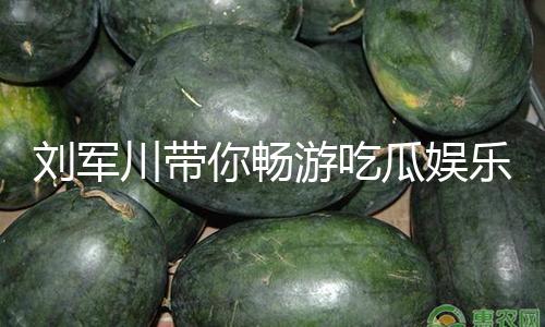 刘军川带你畅游吃瓜娱乐世界，发现快乐与正能量！