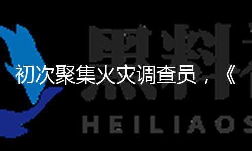 初次聚集火灾调查员，《燃罪》揭秘火场背面的科学与人道
