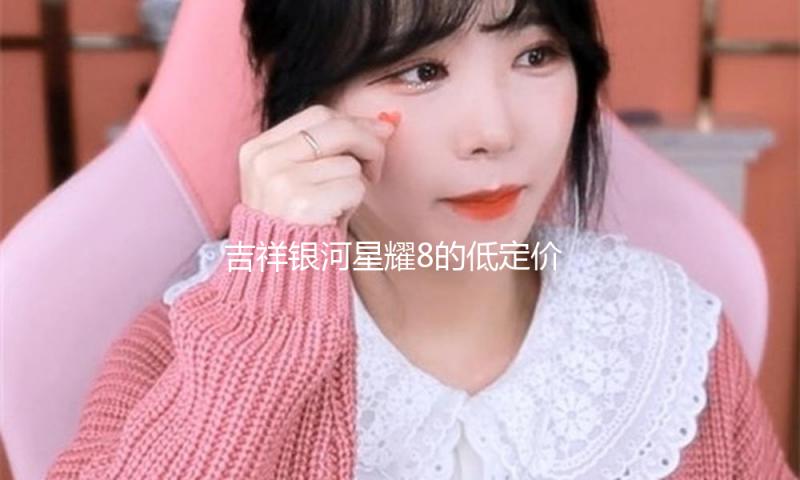 吉祥银河星耀8的低定价由用户决议，成为爆款要逾越用户等待
