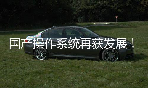 国产操作系统再获发展！开源鸿蒙驶入快车道