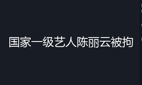 国家一级艺人陈丽云被拘捕 曾任宁夏舞蹈家协会副主席