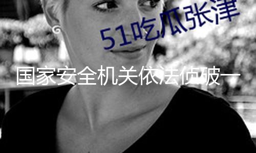 国家安全机关依法侦破一批粮食安全范畴特务保密案子