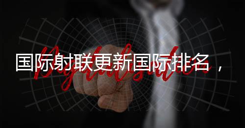 国际射联更新国际排名，黄雨婷登顶国际首位 — 新京报