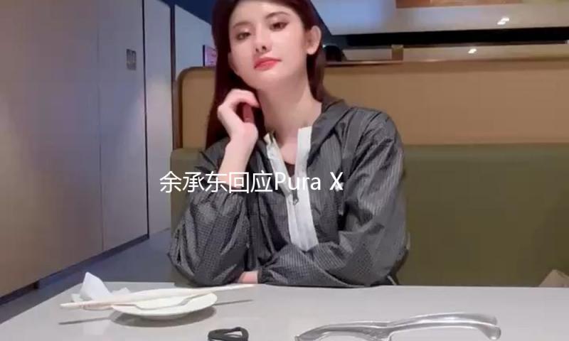 余承东回应Pura X定价争议：采用了新技术，本钱十分高 — 新京报