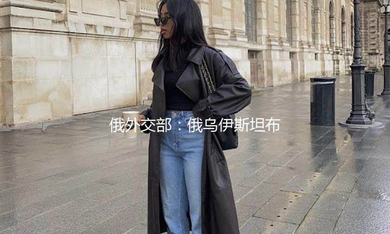 俄外交部：俄乌伊斯坦布尔商洽改在当地时间15日下午举办