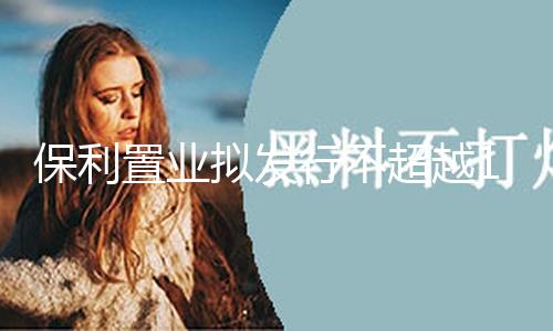 保利置业拟发行不超越15亿元公司债券