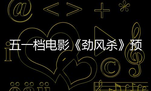 五一档电影《劲风杀》预售敞开 白客辛柏青领衔演出警匪大逃杀