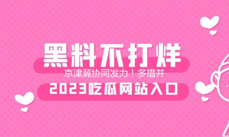 京津冀协同发力！多措并重推动要点使命