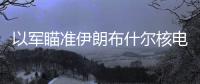 以軍瞄準伊朗布什爾核電站？俄正告或釀切爾諾貝利級核災禍