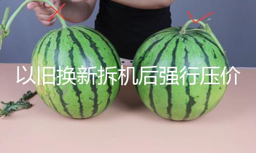 以旧换新拆机后强行压价，有违商场道德