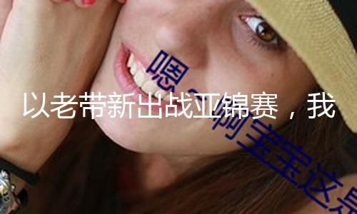 以老带新出战亚锦赛，我国田径探寻600多枚奖牌下的新期望