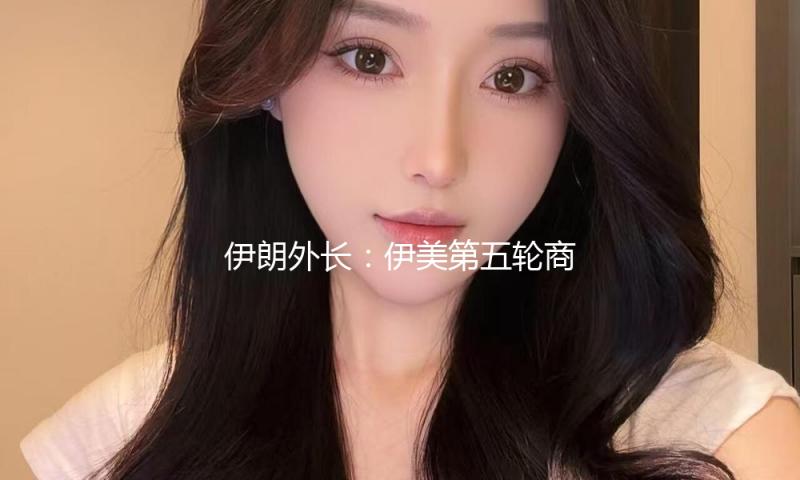 伊朗外长：伊美第五轮商洽是最具专业性的一轮商洽