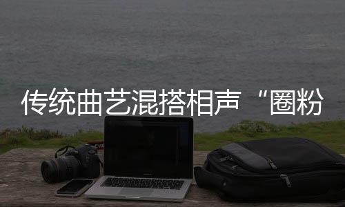 传统曲艺混搭相声“圈粉”年轻人