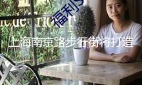 上海南京路步行街將打造“入境消費友愛型商圈”，暑期上新這些活動