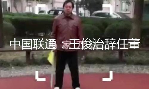 中国联通：王俊治辞任董事 — 新京报