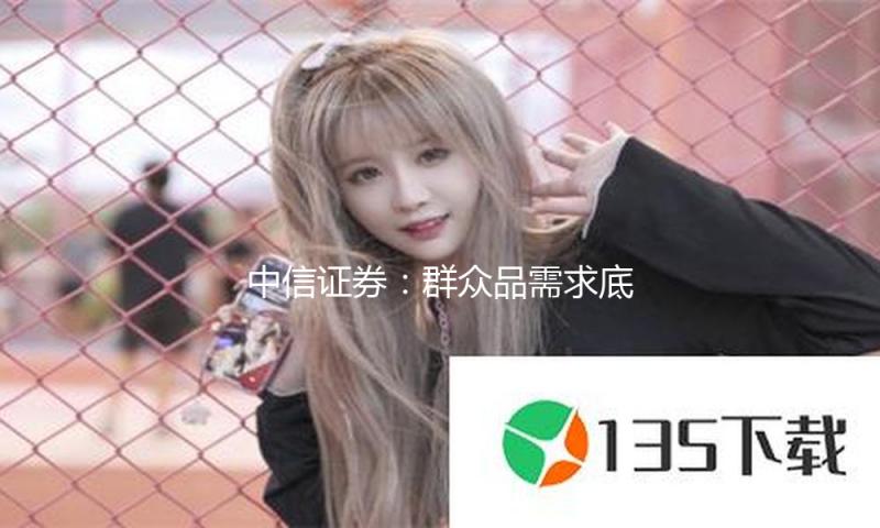 中信证券：群众品需求底部震动 活跃掌握结构性时机