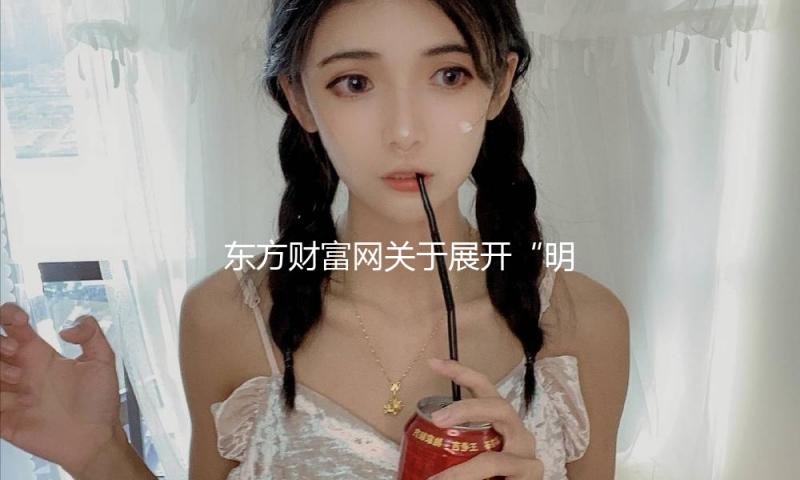 东方财富网关于展开“明亮清明浦江·e企共治”冲击网上不合法证券期货行为专项举动的公告