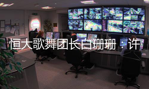 恒大歌舞团长白珊珊：许家印被捕后，她低调嫁给地产大亨