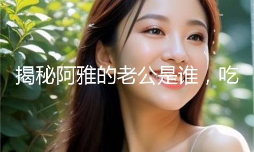 揭秘阿雅的老公是谁，吃瓜娱乐背后的爱情故事！
