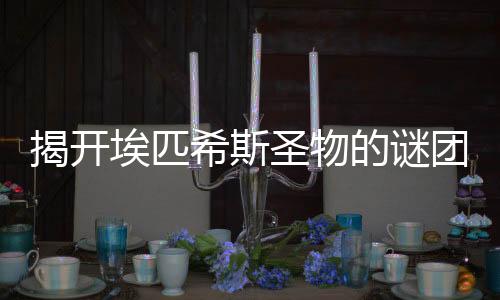 揭开埃匹希斯圣物的谜团，娱乐圈的“吃瓜”新热潮！